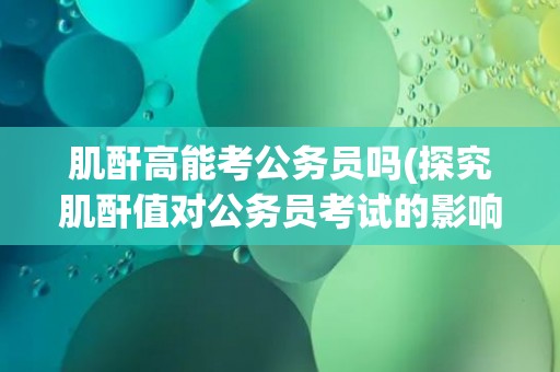 肌酐高能考公务员吗(探究肌酐值对公务员考试的影响)
