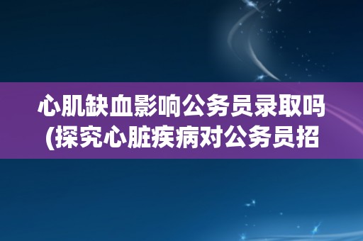 心肌缺血影响公务员录取吗(探究心脏疾病对公务员招录的影响因素)