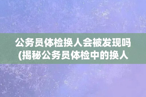 公务员体检换人会被发现吗(揭秘公务员体检中的换人现象和发现难度)