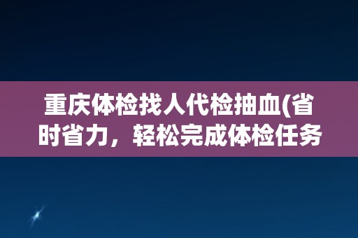 重庆体检找人代检抽血(省时省力，轻松完成体检任务)