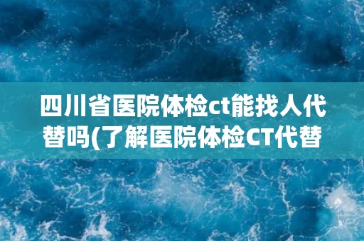 四川省医院体检ct能找人代替吗(了解医院体检CT代替规定及注意事项)