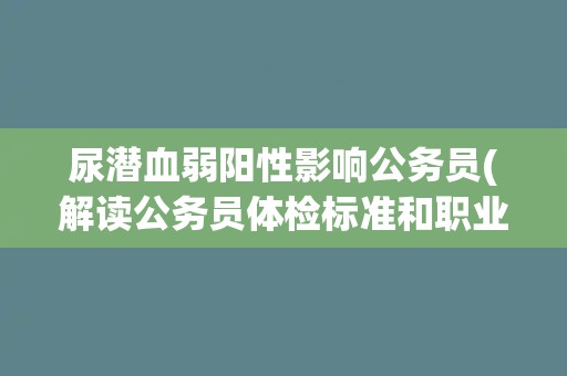 尿潜血弱阳性影响公务员(解读公务员体检标准和职业要求)