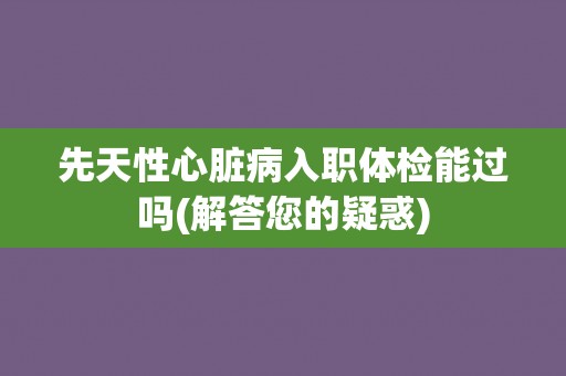 先天性心脏病入职体检能过吗(解答您的疑惑)