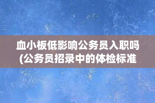 血小板低影响公务员入职吗(公务员招录中的体检标准与注意事项) 血小板低影响公务员入职吗(公务员招录中的体检标准与注意事项)