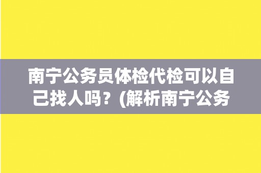 南宁公务员体检代检可以自己找人吗？(解析南宁公务员体检代检的相关规定)
