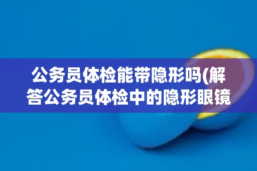 公务员体检能带隐形吗(解答公务员体检中的隐形眼镜问题) 公务员体检能带隐形吗(解答公务员体检中的隐形眼镜问题)