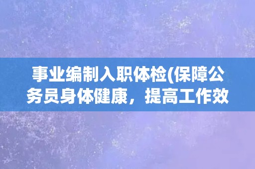 事业编制入职体检(保障公务员身体健康，提高工作效率)