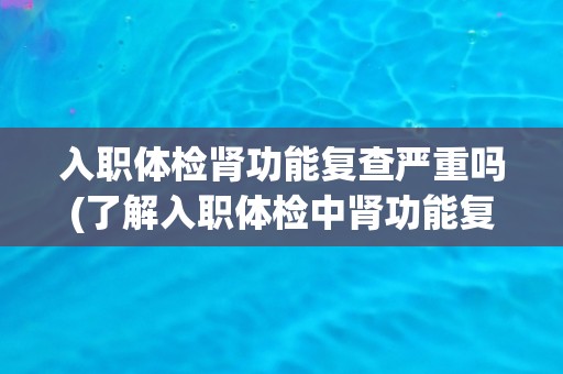 入职体检肾功能复查严重吗(了解入职体检中肾功能复查的必要性和注意事项)
