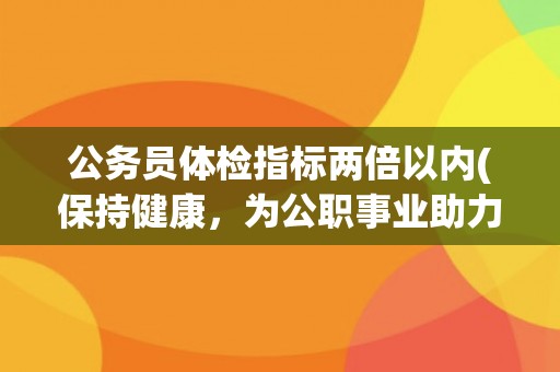 公务员体检指标两倍以内(保持健康，为公职事业助力)