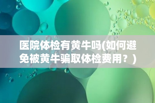 医院体检有黄牛吗(如何避免被黄牛骗取体检费用？)
