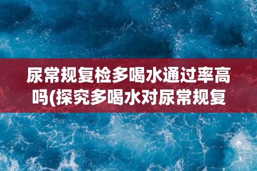 尿常规复检多喝水通过率高吗(探究多喝水对尿常规复检结果的影响)