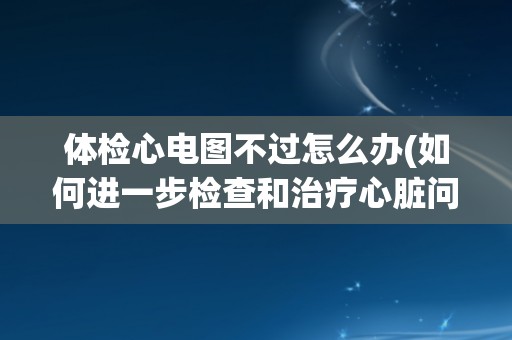 体检心电图不过怎么办(如何进一步检查和治疗心脏问题？)
