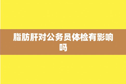 脂肪肝对公务员体检有影响吗