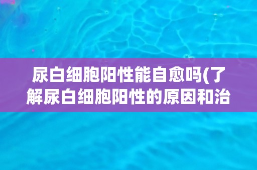 尿白细胞阳性能自愈吗(了解尿白细胞阳性的原因和治疗方法)