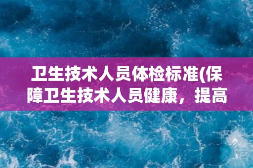 卫生技术人员体检标准(保障卫生技术人员健康,提高医疗质量的重要措施) 卫生技术人员体检标准(保障卫生技术人员健康,提高医疗质量的重要措施)