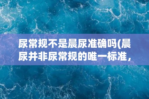 尿常规不是晨尿准确吗(晨尿并非尿常规的唯一标准，还有其他注意事项。)