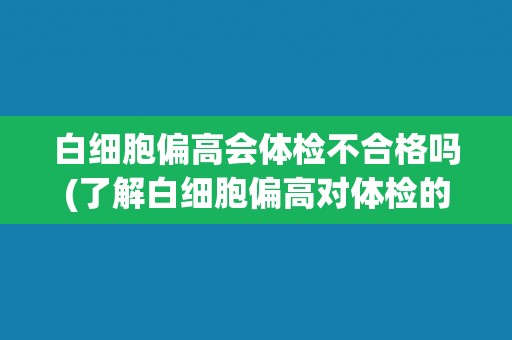 白细胞偏高会体检不合格吗(了解白细胞偏高对体检的影响及应对方法)