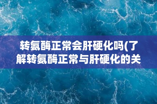 转氨酶正常会肝硬化吗(了解转氨酶正常与肝硬化的关系)