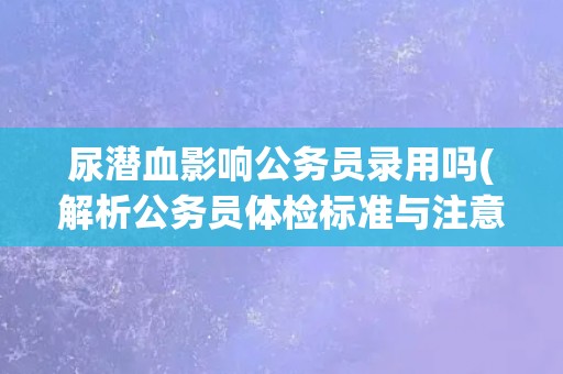 尿潜血影响公务员录用吗(解析公务员体检标准与注意事项)