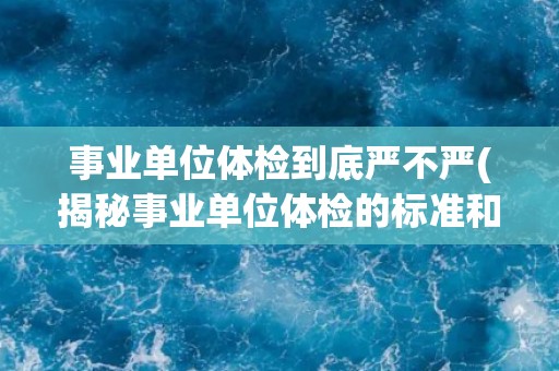 事业单位体检到底严不严(揭秘事业单位体检的标准和流程)