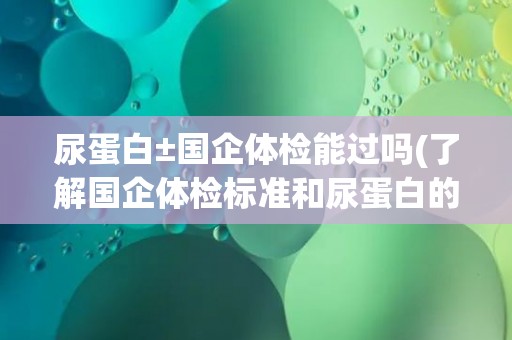 尿蛋白±国企体检能过吗(了解国企体检标准和尿蛋白的影响)