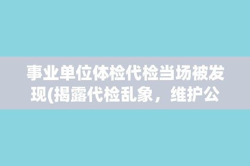 事业单位体检代检当场被发现(揭露代检乱象，维护公平公正)
