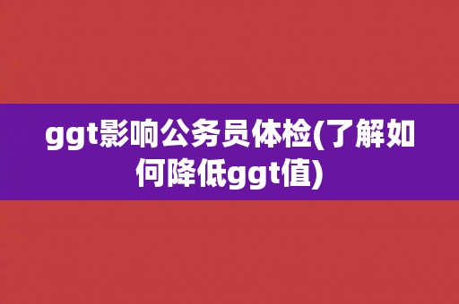 ggt影响公务员体检(了解如何降低ggt值)