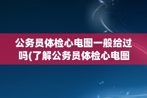 公务员体检心电图一般给过吗(了解公务员体检心电图的常见情况和注意事项)