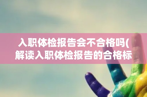 入职体检报告会不合格吗(解读入职体检报告的合格标准和注意事项)