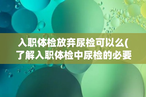 入职体检放弃尿检可以么(了解入职体检中尿检的必要性和影响因素)