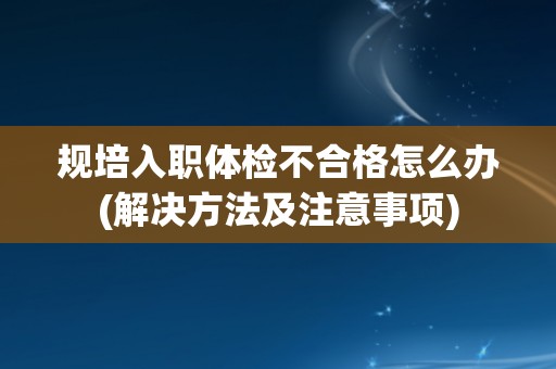 规培入职体检不合格怎么办(解决方法及注意事项)