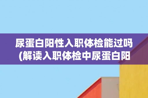 尿蛋白阳性入职体检能过吗(解读入职体检中尿蛋白阳性的影响与应对方法)