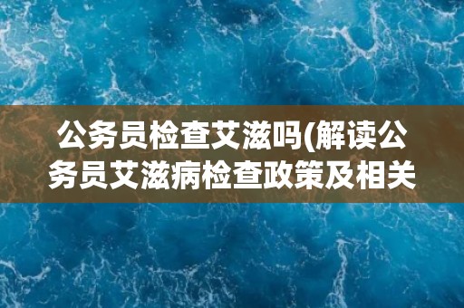 公务员检查艾滋吗(解读公务员艾滋病检查政策及相关法律法规)