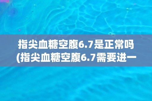 指尖血糖空腹6.7是正常吗(指尖血糖空腹6.7需要进一步观察吗？)