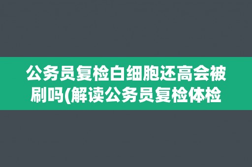 公务员复检白细胞还高会被刷吗(解读公务员复检体检标准及相关规定)