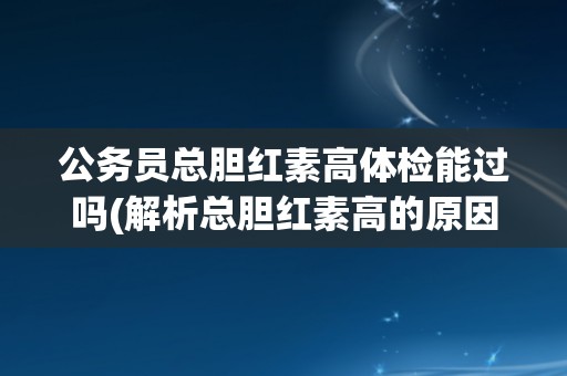 公务员总胆红素高体检能过吗(解析总胆红素高的原因及应对方法)