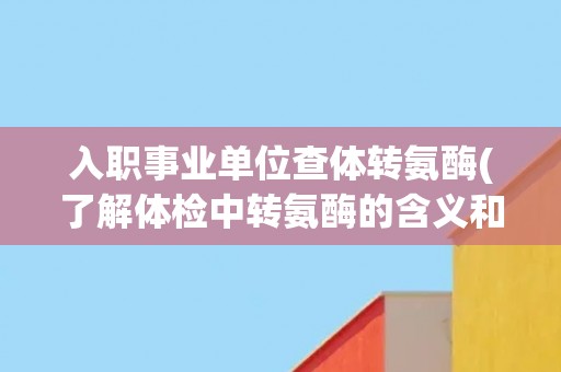 入职事业单位查体转氨酶(了解体检中转氨酶的含义和影响因素)