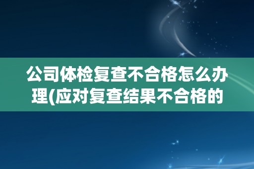 公司体检复查不合格怎么办理(应对复查结果不合格的应对措施)