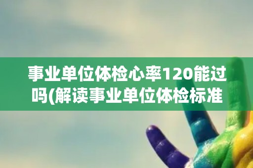 事业单位体检心率120能过吗(解读事业单位体检标准及相关注意事项)