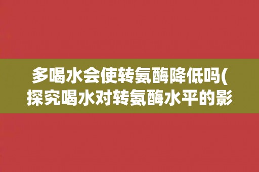 多喝水会使转氨酶降低吗(探究喝水对转氨酶水平的影响)