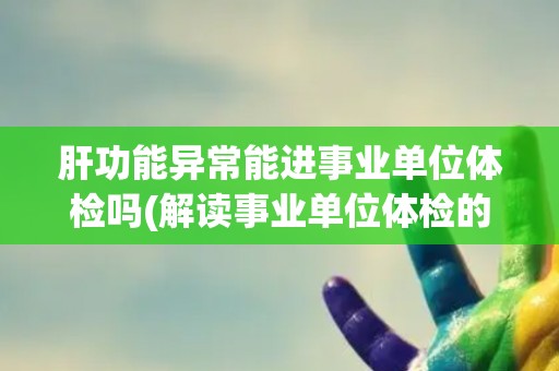 肝功能异常能进事业单位体检吗(解读事业单位体检的肝功能要求和标准)
