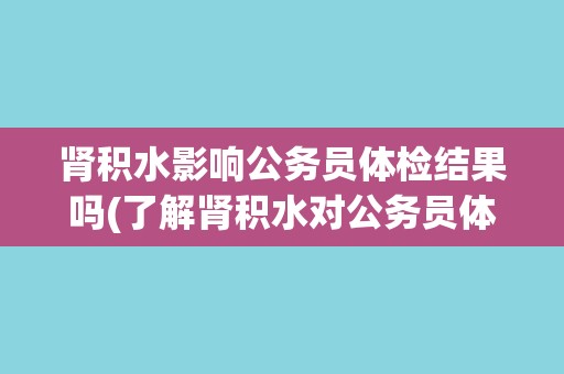 肾积水影响公务员体检结果吗(了解肾积水对公务员体检的影响及应对措施)