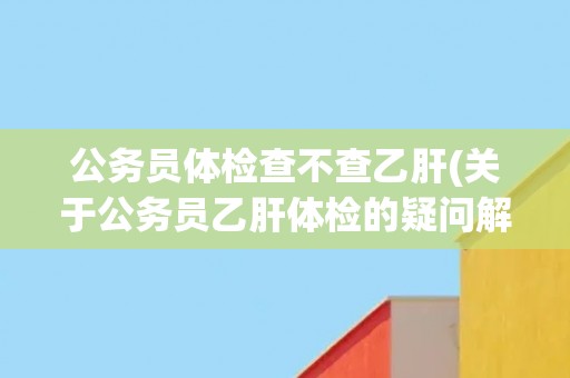 公务员体检查不查乙肝(关于公务员乙肝体检的疑问解答) 公务员体检查不查乙肝(关于公务员乙肝体检的疑问解答)