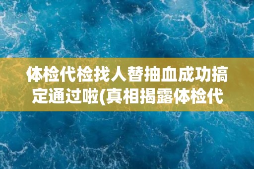 体检代检找人替抽血成功搞定通过啦(真相揭露体检代检行业乱象丛生)