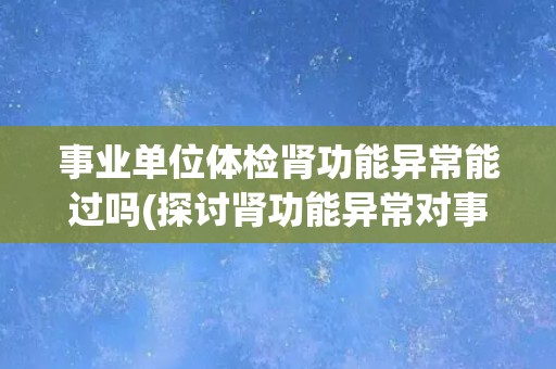 事业单位体检肾功能异常能过吗(探讨肾功能异常对事业单位体检的影响)