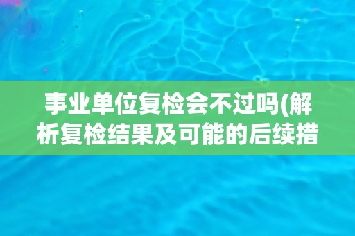 事业单位复检会不过吗(解析复检结果及可能的后续措施)