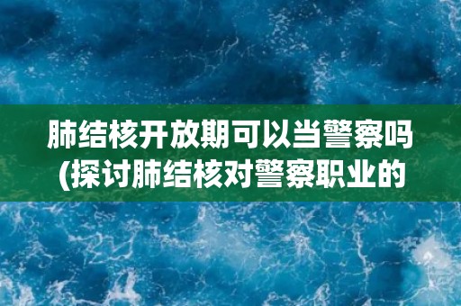 肺结核开放期可以当警察吗(探讨肺结核对警察职业的影响) 肺结核开放期可以当警察吗(探讨肺结核对警察职业的影响)