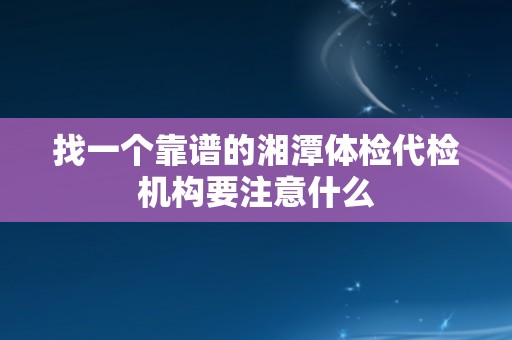 找一个靠谱的湘潭体检代检机构要注意什么
