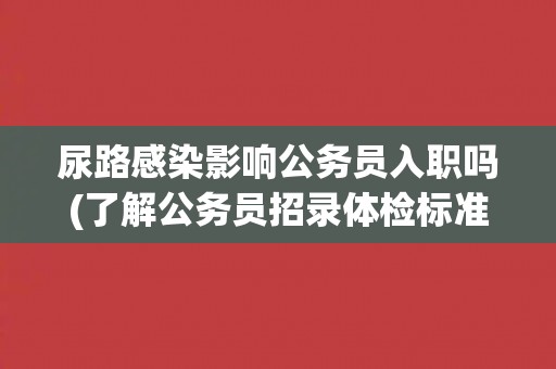 尿路感染影响公务员入职吗(了解公务员招录体检标准和应对方法)