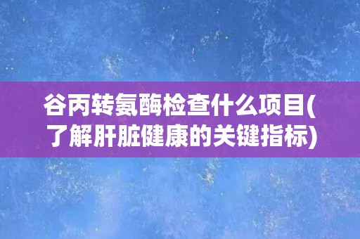 谷丙转氨酶检查什么项目(了解肝脏健康的关键指标) 谷丙转氨酶检查什么项目(了解肝脏健康的关键指标)